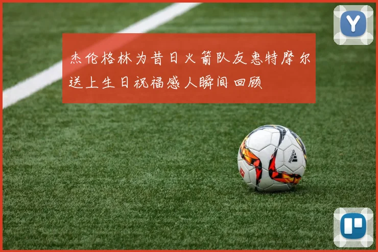 杰伦格林为昔日火箭队友惠特摩尔送上生日祝福感人瞬间回顾