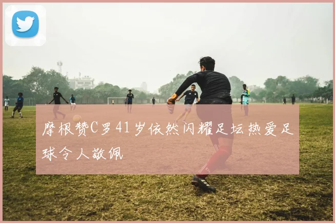 摩根赞C罗41岁依然闪耀足坛热爱足球令人敬佩