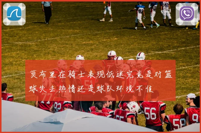 莫布里在骑士表现低迷究竟是对篮球失去热情还是球队环境不佳
