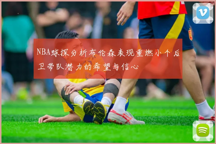 NBA球探分析布伦森表现重燃小个后卫带队潜力的希望与信心