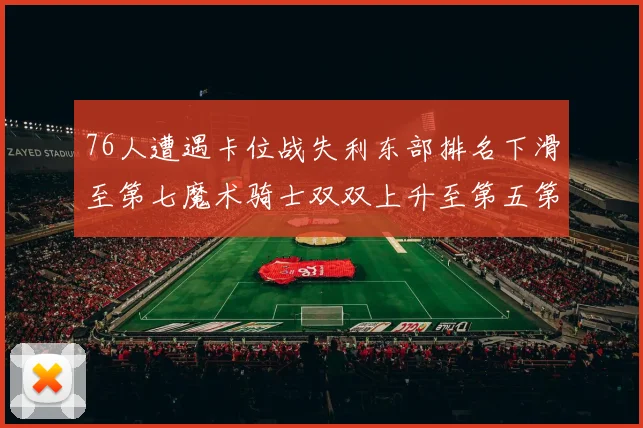 76人遭遇卡位战失利东部排名下滑至第七魔术骑士双双上升至第五第六位