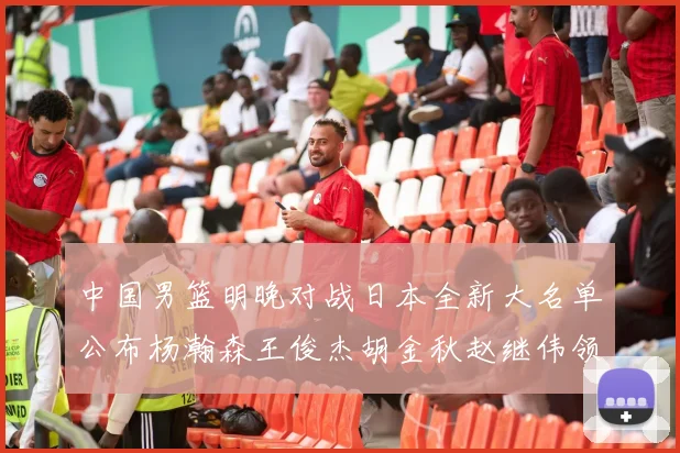 中国男篮明晚对战日本全新大名单公布杨瀚森王俊杰胡金秋赵继伟领衔出战