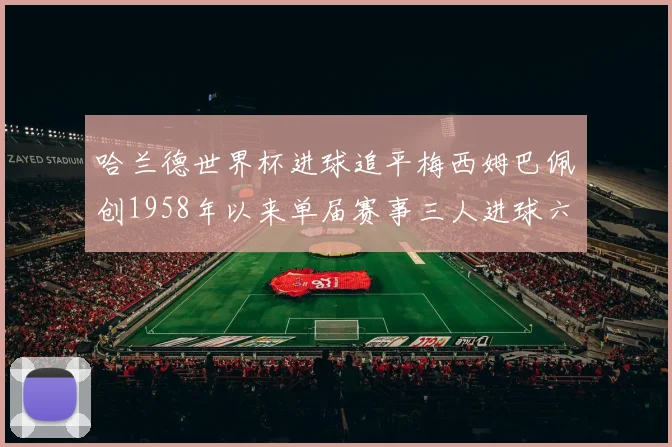 哈兰德世界杯进球追平梅西姆巴佩创1958年以来单届赛事三人进球六次新纪录