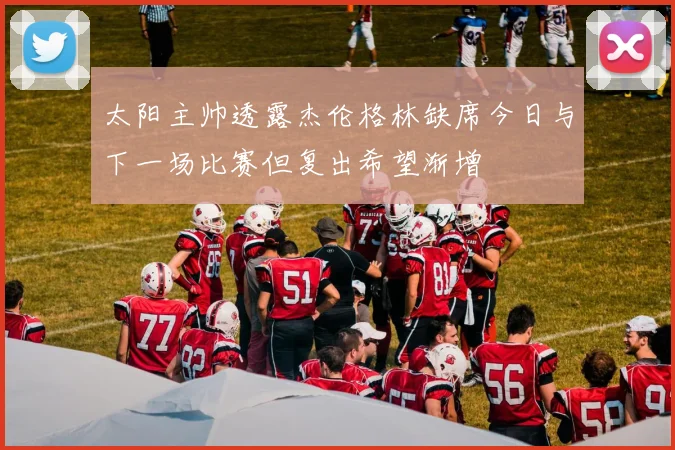太阳主帅透露杰伦格林缺席今日与下一场比赛但复出希望渐增