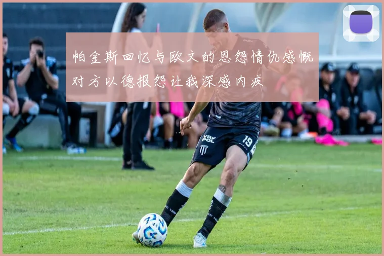 帕金斯回忆与欧文的恩怨情仇感慨对方以德报怨让我深感内疚