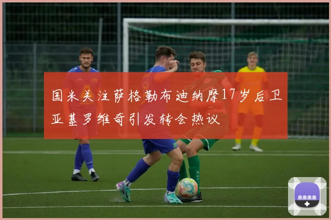 国米关注萨格勒布迪纳摩17岁后卫亚基罗维奇引发转会热议