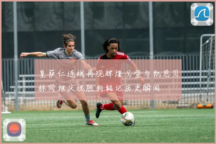 皇萨仁连线再现辉煌戈登与凯恩贝林同框庆祝胜利铭记历史瞬间