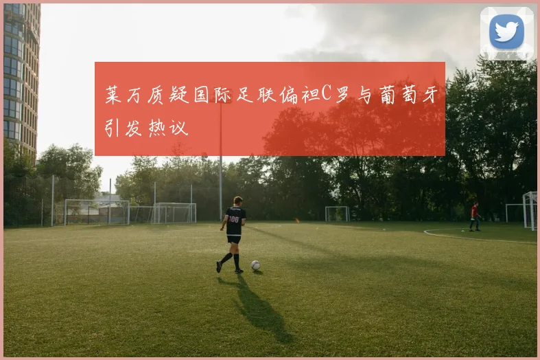 莱万质疑国际足联偏袒C罗与葡萄牙引发热议