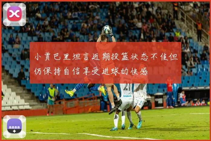 小贾巴里坦言近期投篮状态不佳但仍保持自信享受进球的快感