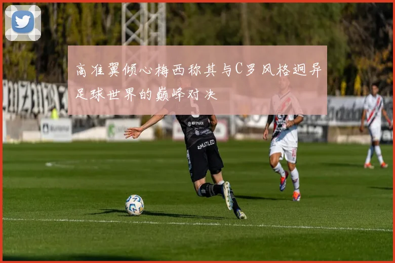 高准翼倾心梅西称其与C罗风格迥异足球世界的巅峰对决