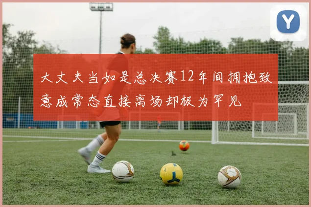 大丈夫当如是总决赛12年间拥抱致意成常态直接离场却极为罕见