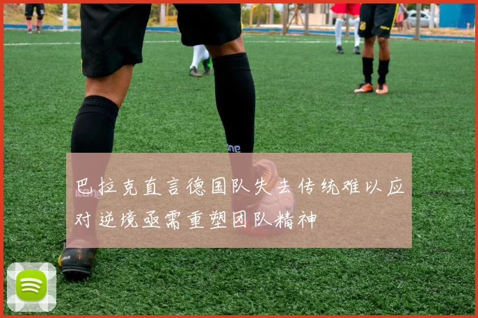 巴拉克直言德国队失去传统难以应对逆境亟需重塑团队精神