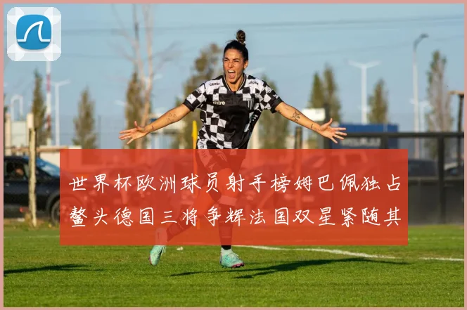 世界杯欧洲球员射手榜姆巴佩独占鳌头德国三将争辉法国双星紧随其后