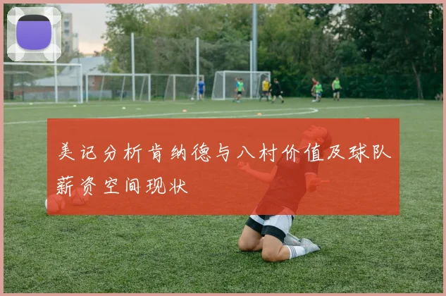美记分析肯纳德与八村价值及球队薪资空间现状