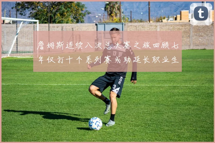 詹姆斯连续八次总决赛之旅回顾七年仅打十个系列赛或助延长职业生涯