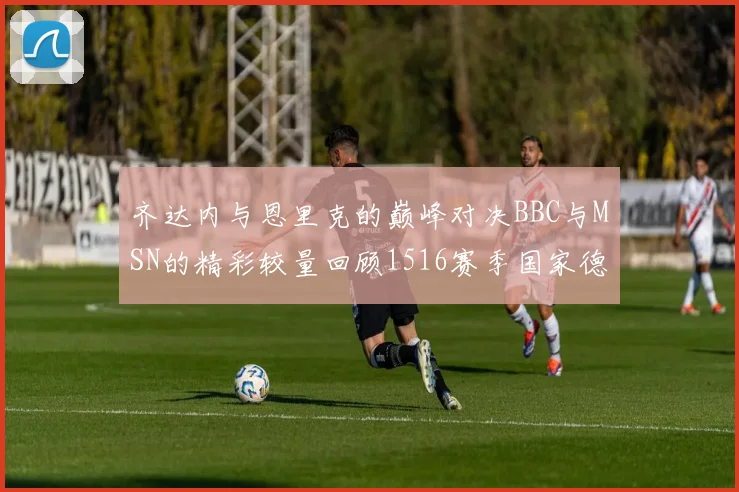 齐达内与恩里克的巅峰对决BBC与MSN的精彩较量回顾1516赛季国家德比