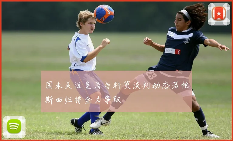国米关注皇马与科莫谈判动态若帕斯回归将全力争取