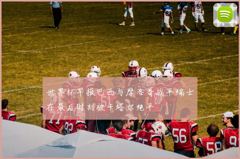世界杯早报巴西与摩洛哥战平瑞士在最后时刻被卡塔尔绝平