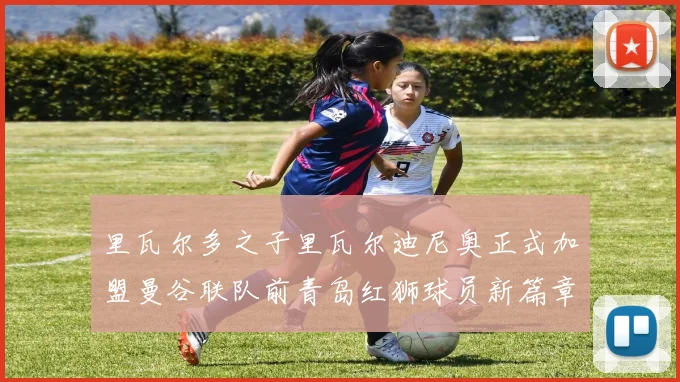 里瓦尔多之子里瓦尔迪尼奥正式加盟曼谷联队前青岛红狮球员新篇章开启