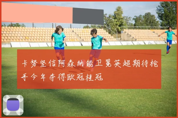 卡努坚信阿森纳能卫冕英超期待枪手今年夺得欧冠桂冠