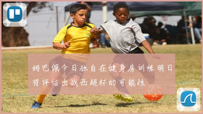 姆巴佩今日独自在健身房训练明日将评估出战西超杯的可能性