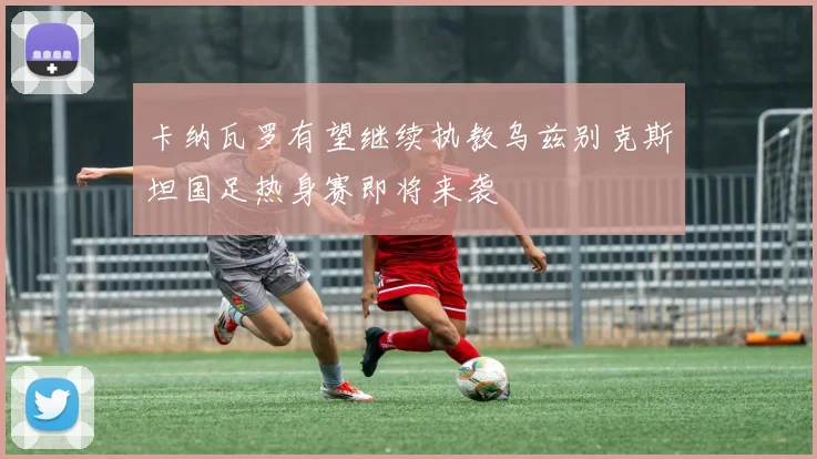 卡纳瓦罗有望继续执教乌兹别克斯坦国足热身赛即将来袭